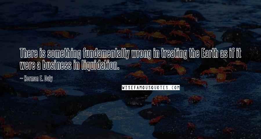 Herman E. Daly quotes: There is something fundamentally wrong in treating the Earth as if it were a business in liquidation.