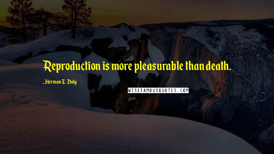 Herman E. Daly quotes: Reproduction is more pleasurable than death.