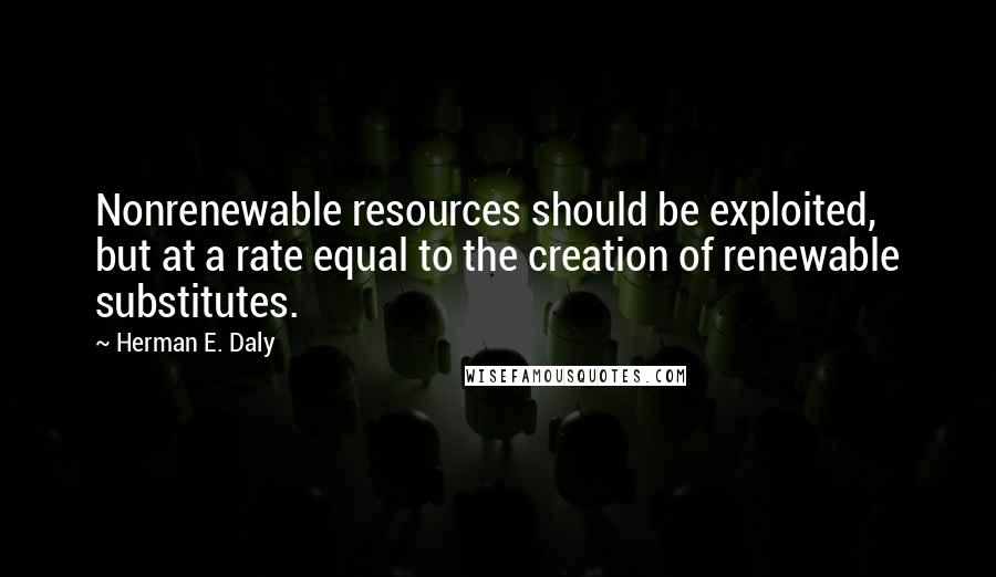 Herman E. Daly quotes: Nonrenewable resources should be exploited, but at a rate equal to the creation of renewable substitutes.