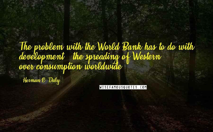 Herman E. Daly quotes: The problem with the World Bank has to do with development - the spreading of Western over-consumption worldwide.