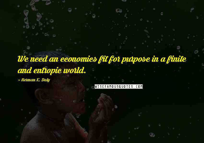 Herman E. Daly quotes: We need an economics fit for purpose in a finite and entropic world.