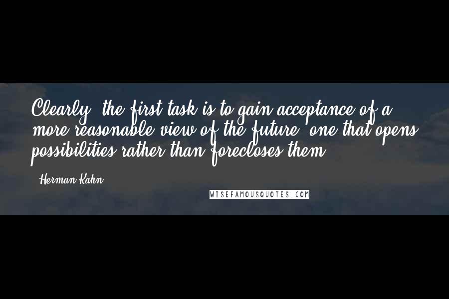 Herman Kahn quotes: Clearly, the first task is to gain acceptance of a more reasonable view of the future, one that opens possibilities rather than forecloses them.