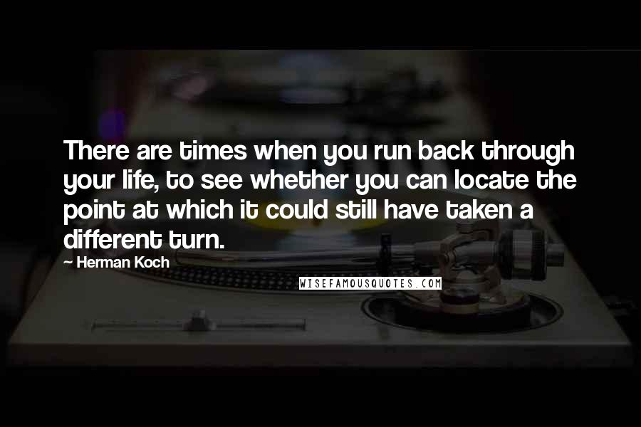 Herman Koch quotes: There are times when you run back through your life, to see whether you can locate the point at which it could still have taken a different turn.