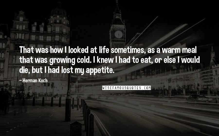 Herman Koch quotes: That was how I looked at life sometimes, as a warm meal that was growing cold. I knew I had to eat, or else I would die, but I had Herman Koch quotes: That was how I looked at life sometimes, as a warm meal that was growing cold. I knew I had to eat, or else I would die, but I had