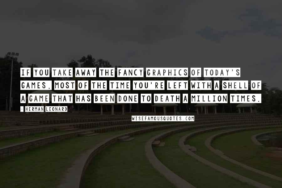 Herman Leonard quotes: If you take away the fancy graphics of today's games, most of the time you're left with a shell of a game that has been done to death a million