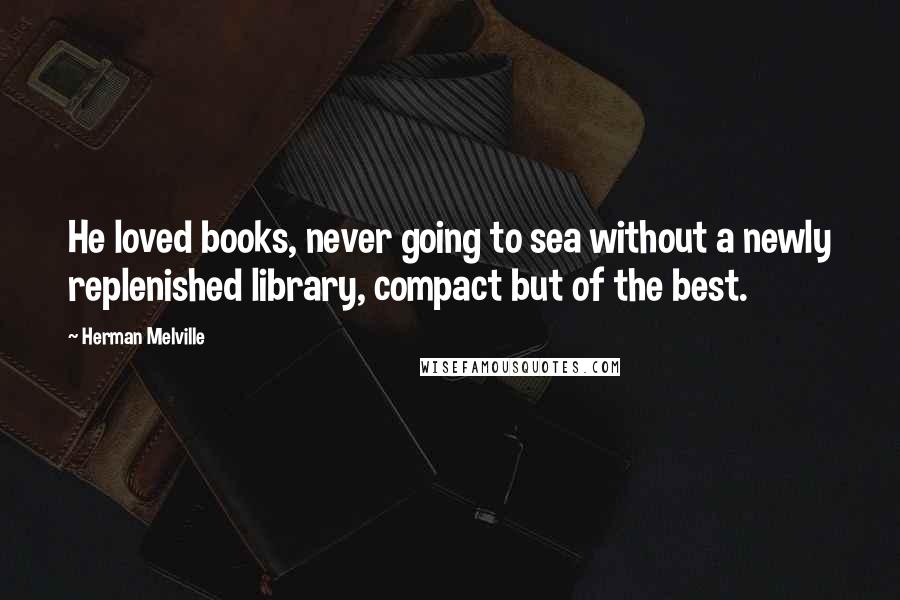 Herman Melville quotes: He loved books, never going to sea without a newly replenished library, compact but of the best.