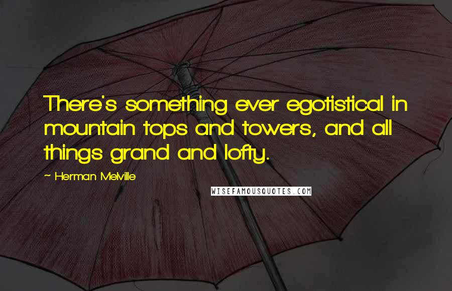 Herman Melville quotes: There's something ever egotistical in mountain tops and towers, and all things grand and lofty.