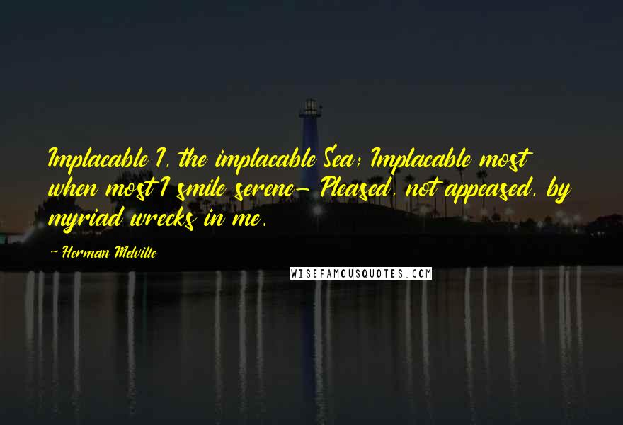 Herman Melville quotes: Implacable I, the implacable Sea; Implacable most when most I smile serene- Pleased, not appeased, by myriad wrecks in me.