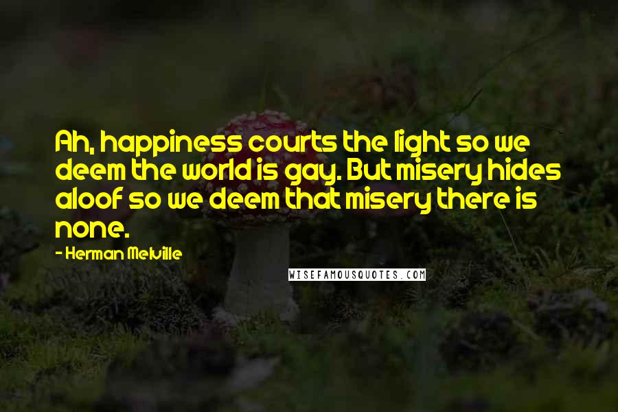 Herman Melville quotes: Ah, happiness courts the light so we deem the world is gay. But misery hides aloof so we deem that misery there is none. Herman Melville quotes: Ah, happiness courts the light so we deem the world is gay. But misery hides aloof so we deem that misery there is none.