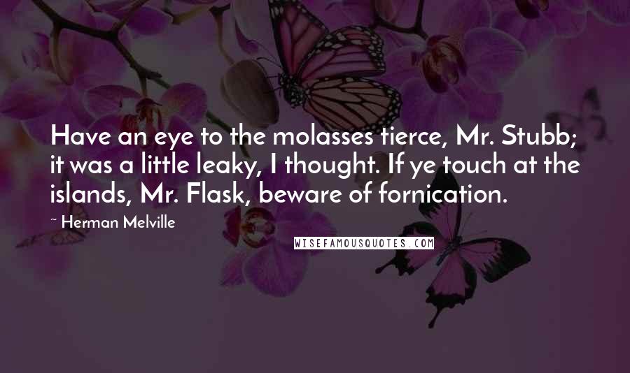 Herman Melville quotes: Have an eye to the molasses tierce, Mr. Stubb; it was a little leaky, I thought. If ye touch at the islands, Mr. Flask, beware of fornication.