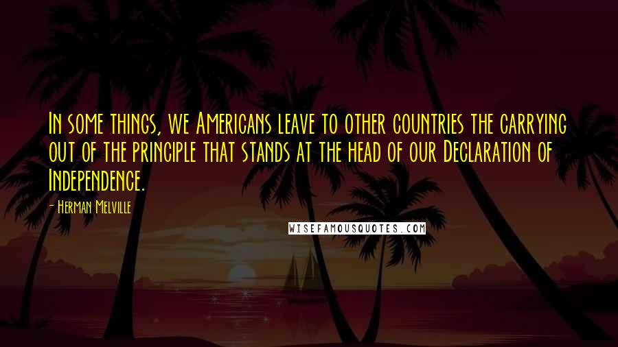 Herman Melville quotes: In some things, we Americans leave to other countries the carrying out of the principle that stands at the head of our Declaration of Independence.
