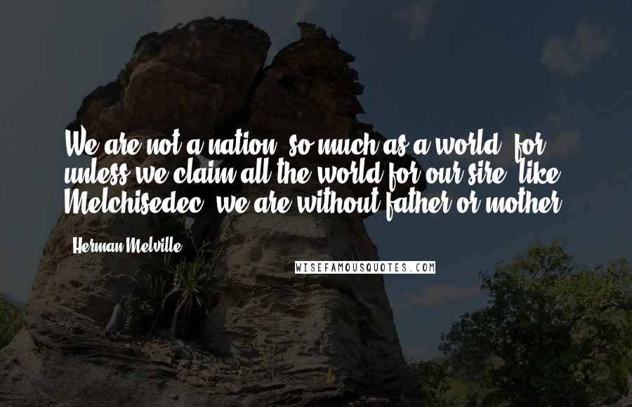 Herman Melville quotes: We are not a nation, so much as a world; for unless we claim all the world for our sire, like Melchisedec, we are without father or mother. Herman Melville quotes: We are not a nation, so much as a world; for unless we claim all the world for our sire, like Melchisedec, we are without father or mother.
