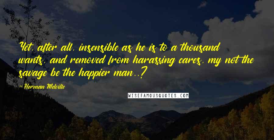 Herman Melville quotes: Yet, after all, insensible as he is to a thousand wants, and removed from harassing cares, my not the savage be the happier man..? Herman Melville quotes: Yet, after all, insensible as he is to a thousand wants, and removed from harassing cares, my not the savage be the happier man..?