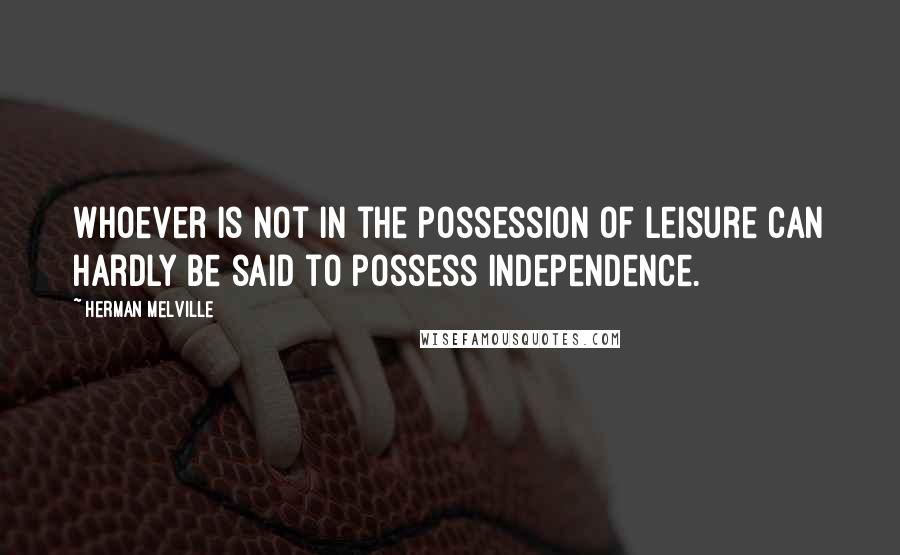 Herman Melville quotes: Whoever is not in the possession of leisure can hardly be said to possess independence.