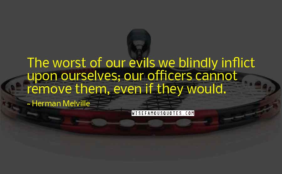 Herman Melville quotes: The worst of our evils we blindly inflict upon ourselves; our officers cannot remove them, even if they would.