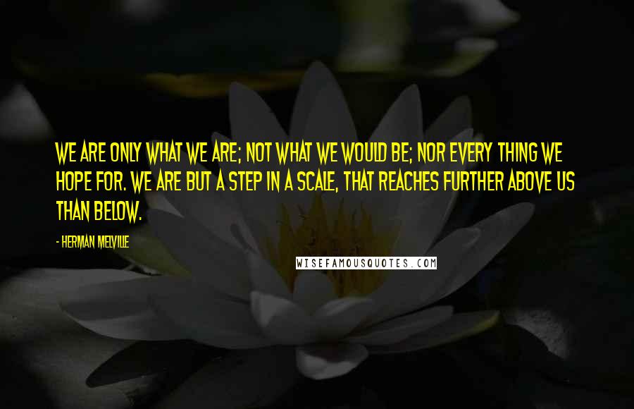 Herman Melville quotes: We are only what we are; not what we would be; nor every thing we hope for. We are but a step in a scale, that reaches further above us Herman Melville quotes: We are only what we are; not what we would be; nor every thing we hope for. We are but a step in a scale, that reaches further above us
