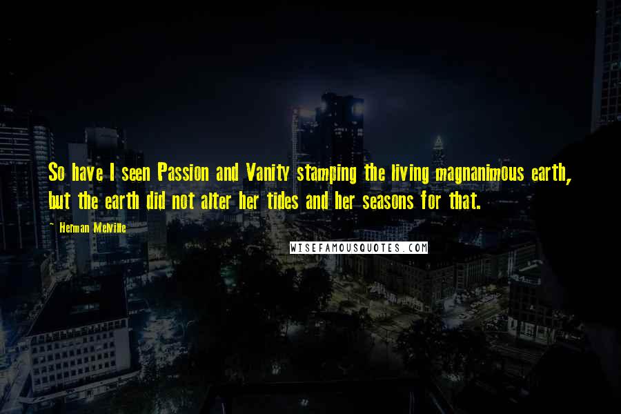 Herman Melville quotes: So have I seen Passion and Vanity stamping the living magnanimous earth, but the earth did not alter her tides and her seasons for that.