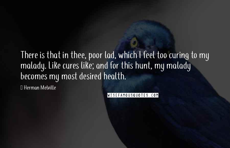 Herman Melville quotes: There is that in thee, poor lad, which I feel too curing to my malady. Like cures like; and for this hunt, my malady becomes my most desired health. Herman Melville quotes: There is that in thee, poor lad, which I feel too curing to my malady. Like cures like; and for this hunt, my malady becomes my most desired health.