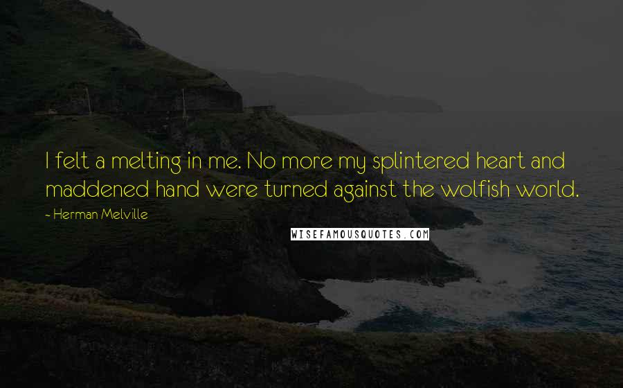 Herman Melville quotes: I felt a melting in me. No more my splintered heart and maddened hand were turned against the wolfish world. Herman Melville quotes: I felt a melting in me. No more my splintered heart and maddened hand were turned against the wolfish world.