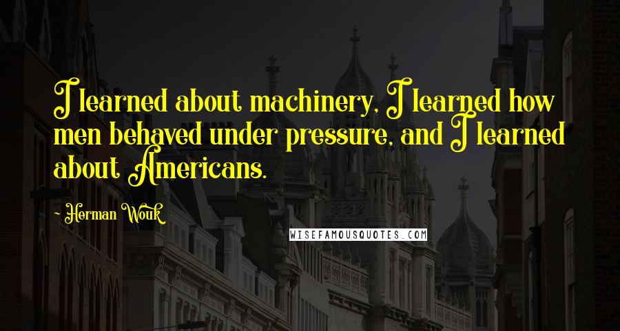Herman Wouk quotes: I learned about machinery, I learned how men behaved under pressure, and I learned about Americans.