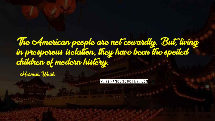 Herman Wouk quotes: The American people are not cowardly. But, living in prosperous isolation, they have been the spoiled children of modern history. Herman Wouk quotes: The American people are not cowardly. But, living in prosperous isolation, they have been the spoiled children of modern history.