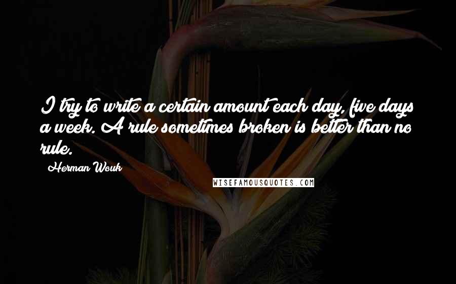 Herman Wouk quotes: I try to write a certain amount each day, five days a week. A rule sometimes broken is better than no rule. Herman Wouk quotes: I try to write a certain amount each day, five days a week. A rule sometimes broken is better than no rule.