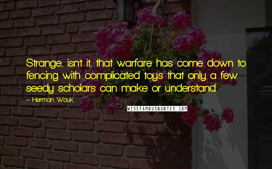 Herman Wouk quotes: Strange, isn't it, that warfare has come down to fencing with complicated toys that only a few seedy scholars can make or understand. Herman Wouk quotes: Strange, isn't it, that warfare has come down to fencing with complicated toys that only a few seedy scholars can make or understand.