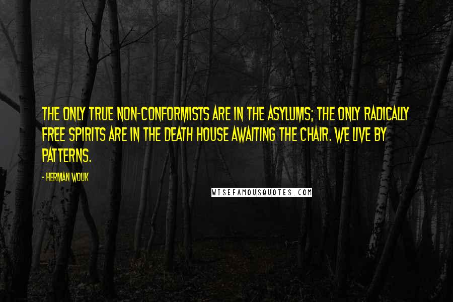 Herman Wouk quotes: The only true non-conformists are in the asylums; the only radically free spirits are in the death house awaiting the chair. We live by patterns. Herman Wouk quotes: The only true non-conformists are in the asylums; the only radically free spirits are in the death house awaiting the chair. We live by patterns.