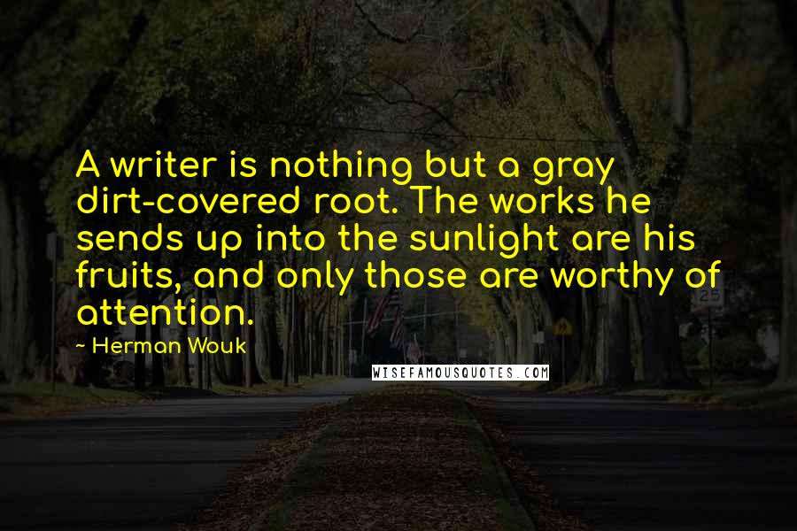 Herman Wouk quotes: A writer is nothing but a gray dirt-covered root. The works he sends up into the sunlight are his fruits, and only those are worthy of attention.