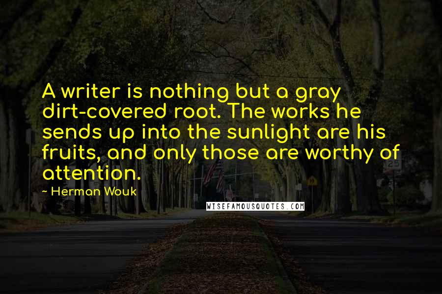 Herman Wouk quotes: A writer is nothing but a gray dirt-covered root. The works he sends up into the sunlight are his fruits, and only those are worthy of attention. Herman Wouk quotes: A writer is nothing but a gray dirt-covered root. The works he sends up into the sunlight are his fruits, and only those are worthy of attention.