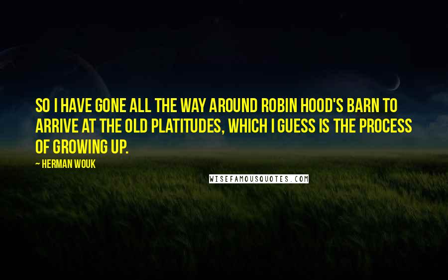 Herman Wouk quotes: So I have gone all the way around Robin Hood's barn to arrive at the old platitudes, which I guess is the process of growing up. Herman Wouk quotes: So I have gone all the way around Robin Hood's barn to arrive at the old platitudes, which I guess is the process of growing up.