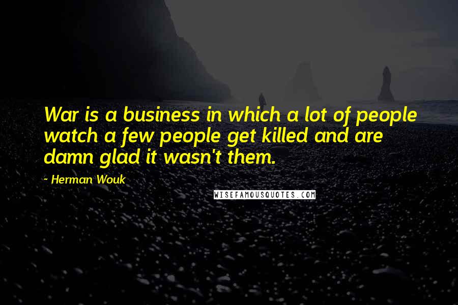 Herman Wouk quotes: War is a business in which a lot of people watch a few people get killed and are damn glad it wasn't them. Herman Wouk quotes: War is a business in which a lot of people watch a few people get killed and are damn glad it wasn't them.
