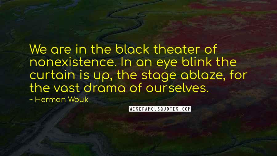 Herman Wouk quotes: We are in the black theater of nonexistence. In an eye blink the curtain is up, the stage ablaze, for the vast drama of ourselves. Herman Wouk quotes: We are in the black theater of nonexistence. In an eye blink the curtain is up, the stage ablaze, for the vast drama of ourselves.