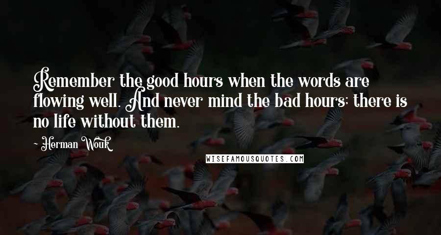 Herman Wouk quotes: Remember the good hours when the words are flowing well. And never mind the bad hours; there is no life without them. Herman Wouk quotes: Remember the good hours when the words are flowing well. And never mind the bad hours; there is no life without them.