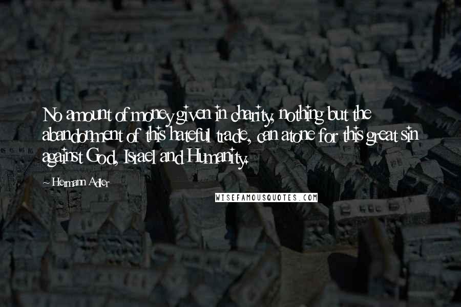 Hermann Adler quotes: No amount of money given in charity, nothing but the abandonment of this hateful trade, can atone for this great sin against God, Israel and Humanity.