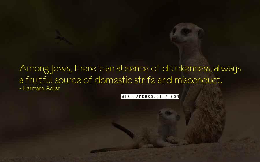 Hermann Adler quotes: Among Jews, there is an absence of drunkenness, always a fruitful source of domestic strife and misconduct.