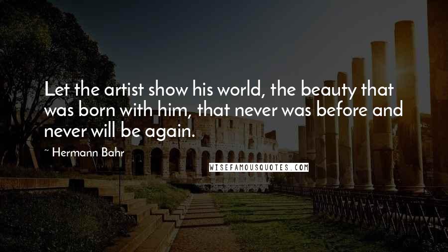 Hermann Bahr quotes: Let the artist show his world, the beauty that was born with him, that never was before and never will be again.