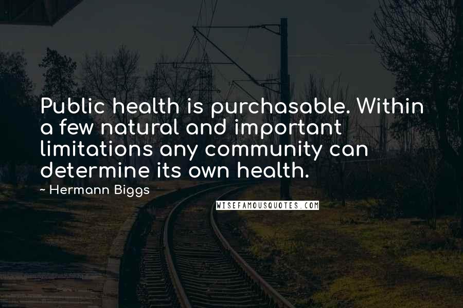 Hermann Biggs quotes: Public health is purchasable. Within a few natural and important limitations any community can determine its own health. Hermann Biggs quotes: Public health is purchasable. Within a few natural and important limitations any community can determine its own health.