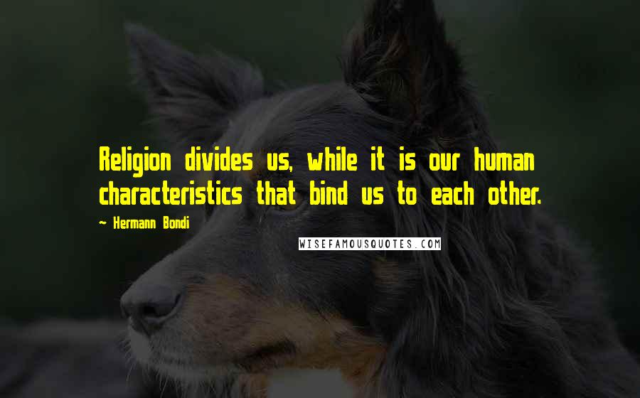 Hermann Bondi quotes: Religion divides us, while it is our human characteristics that bind us to each other.