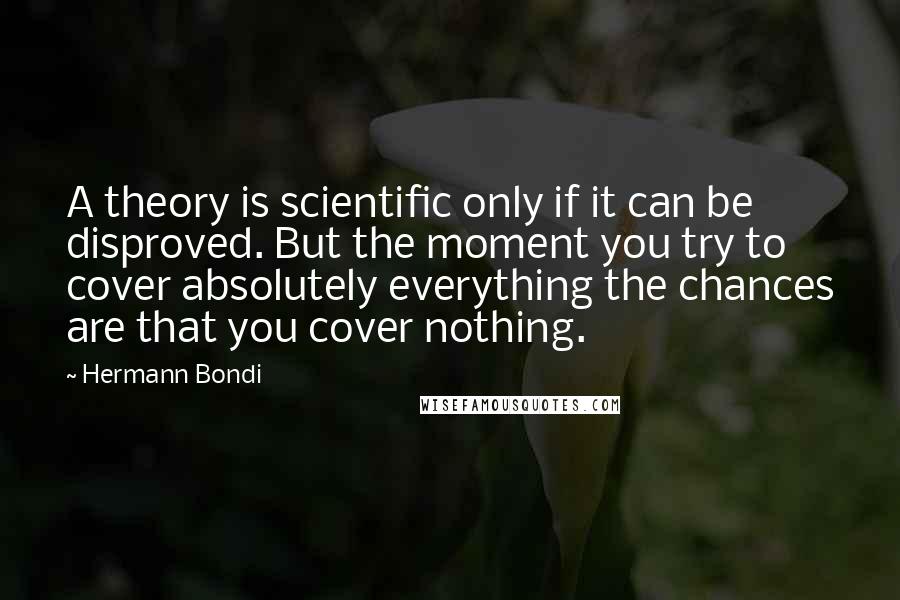 Hermann Bondi quotes: A theory is scientific only if it can be disproved. But the moment you try to cover absolutely everything the chances are that you cover nothing. Hermann Bondi quotes: A theory is scientific only if it can be disproved. But the moment you try to cover absolutely everything the chances are that you cover nothing.