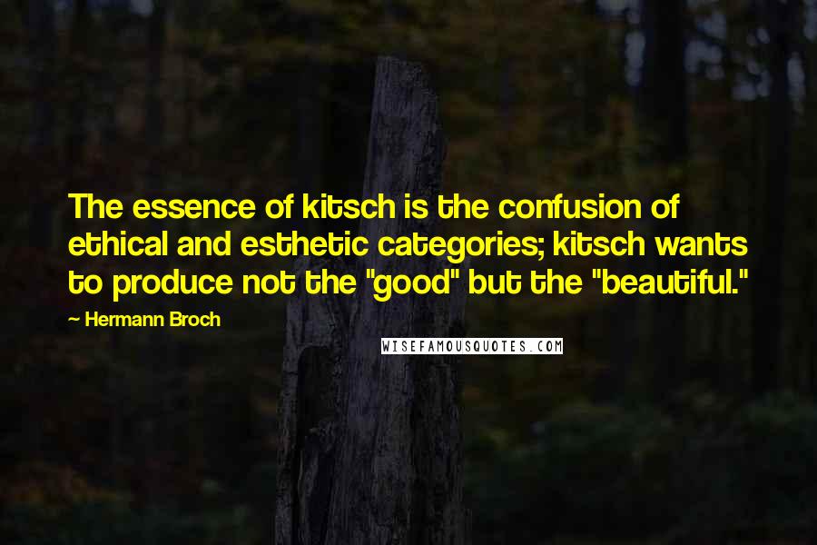 Hermann Broch quotes: The essence of kitsch is the confusion of ethical and esthetic categories; kitsch wants to produce not the "good" but the "beautiful." Hermann Broch quotes: The essence of kitsch is the confusion of ethical and esthetic categories; kitsch wants to produce not the "good" but the "beautiful."