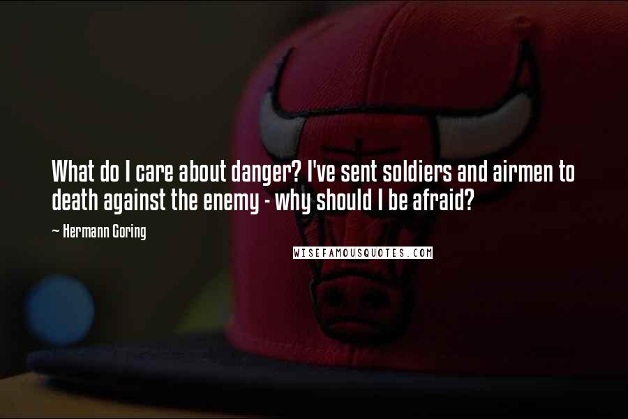 Hermann Goring quotes: What do I care about danger? I've sent soldiers and airmen to death against the enemy - why should I be afraid?