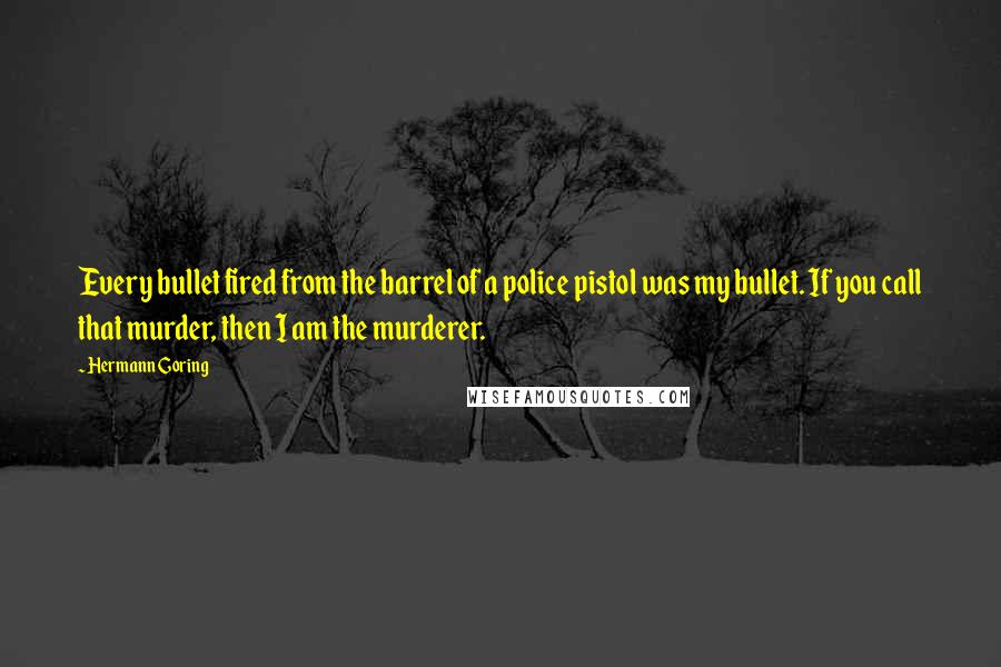 Hermann Goring quotes: Every bullet fired from the barrel of a police pistol was my bullet. If you call that murder, then I am the murderer.