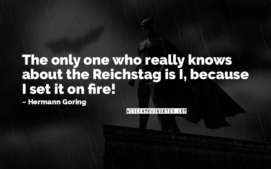 Hermann Goring quotes: The only one who really knows about the Reichstag is I, because I set it on fire!
