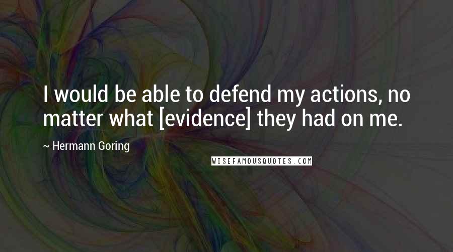 Hermann Goring quotes: I would be able to defend my actions, no matter what [evidence] they had on me.