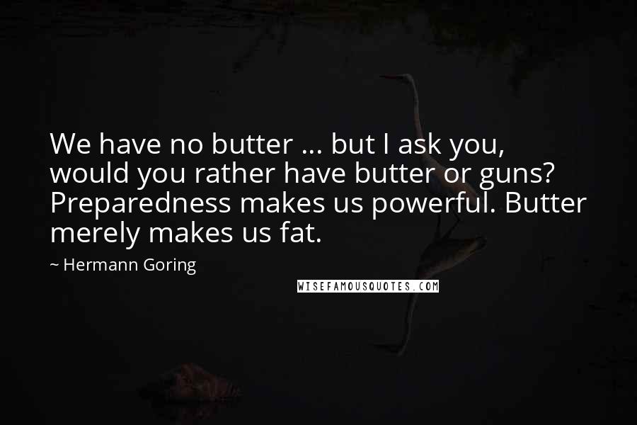 Hermann Goring quotes: We have no butter ... but I ask you, would you rather have butter or guns? Preparedness makes us powerful. Butter merely makes us fat.