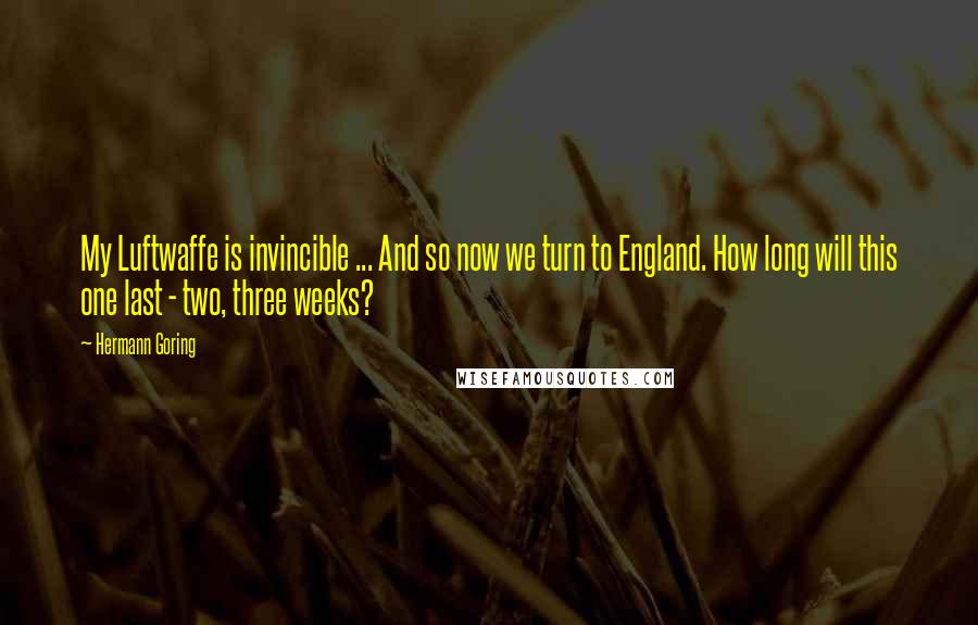 Hermann Goring quotes: My Luftwaffe is invincible ... And so now we turn to England. How long will this one last - two, three weeks?