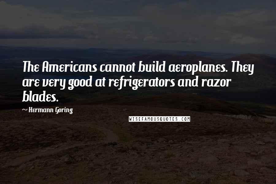 Hermann Goring quotes: The Americans cannot build aeroplanes. They are very good at refrigerators and razor blades.