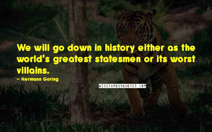 Hermann Goring quotes: We will go down in history either as the world's greatest statesmen or its worst villains.
