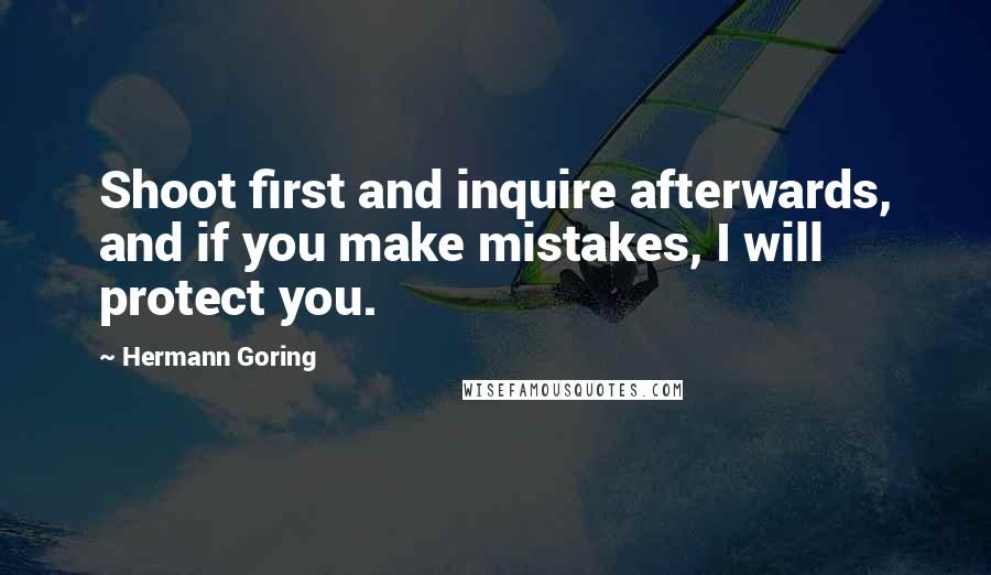 Hermann Goring quotes: Shoot first and inquire afterwards, and if you make mistakes, I will protect you.